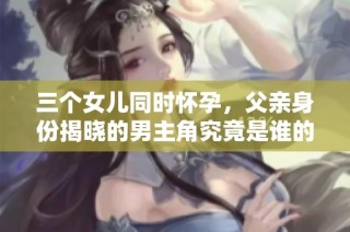 三个女儿同时怀孕，父亲身份揭晓的男主角究竟是谁的谜题解析