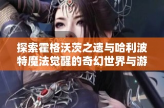 探索霍格沃茨之遗与哈利波特魔法觉醒的奇幻世界与游戏攻略