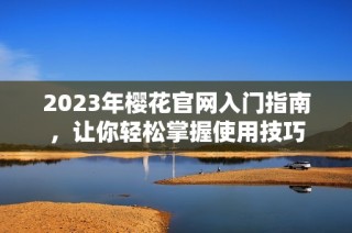 2023年樱花官网入门指南，让你轻松掌握使用技巧