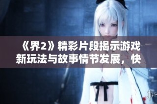 《界2》精彩片段揭示游戏新玩法与故事情节发展，快来一起探索！