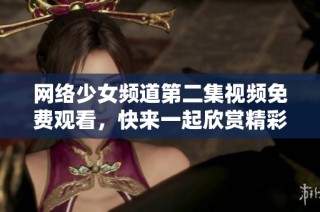 网络少女频道第二集视频免费观看，快来一起欣赏精彩内容吧！