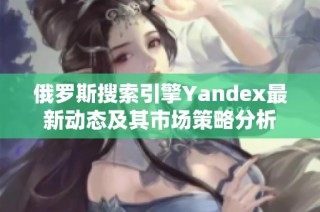 俄罗斯搜索引擎Yandex最新动态及其市场策略分析