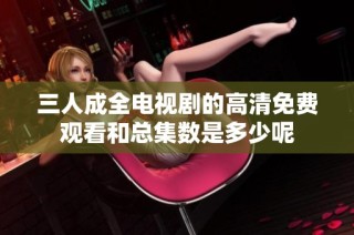 三人成全电视剧的高清免费观看和总集数是多少呢