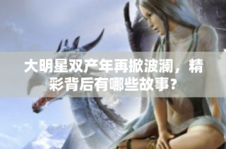 大明星双产年再掀波澜，精彩背后有哪些故事？