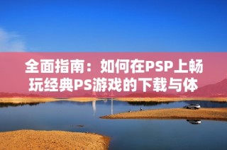 全面指南：如何在PSP上畅玩经典PS游戏的下载与体验技巧