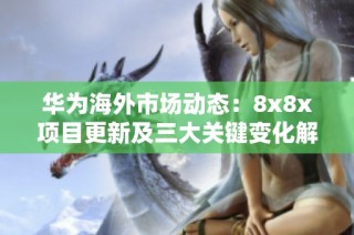 华为海外市场动态：8x8x项目更新及三大关键变化解析