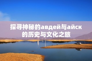 探寻神秘的авдей与айск的历史与文化之旅
