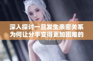 深入探讨一旦发生亲密关系为何让分手变得更加困难的心理原因