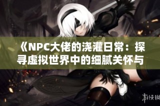 《NPC大佬的浇灌日常：探寻虚拟世界中的细腻关怀与成长》