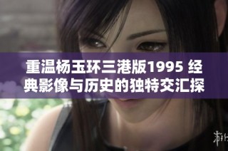 重温杨玉环三港版1995 经典影像与历史的独特交汇探讨