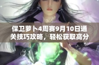 保卫萝卜4周赛9月10日通关技巧攻略，轻松获取高分技巧与策略揭秘