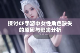 探讨CF手游中女性角色缺失的原因与影响分析