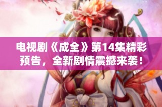 电视剧《成全》第14集精彩预告，全新剧情震撼来袭！