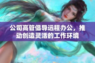 公司高管倡导远程办公，推动创造灵活的工作环境