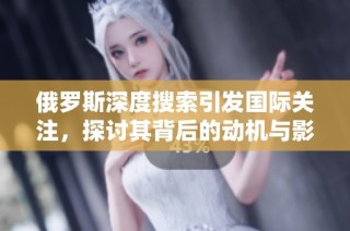 俄罗斯深度搜索引发国际关注，探讨其背后的动机与影响