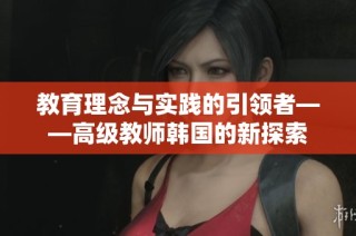 教育理念与实践的引领者——高级教师韩国的新探索