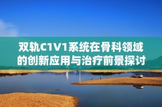 双轨C1V1系统在骨科领域的创新应用与治疗前景探讨