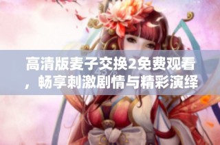 高清版麦子交换2免费观看，畅享刺激剧情与精彩演绎的绝佳体验