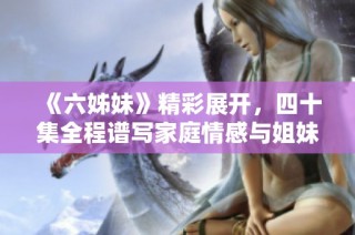 《六姊妹》精彩展开，四十集全程谱写家庭情感与姐妹情谊的动人故事