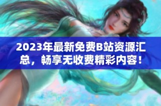 2023年最新免费B站资源汇总，畅享无收费精彩内容！