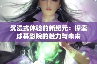沉浸式体验的新纪元：探索球幕影院的魅力与未来