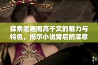 探索笔趣阁高干文的魅力与特色，揭示小说背后的深意与情感