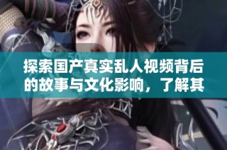 探索国产真实乱人视频背后的故事与文化影响，了解其现象与意义
