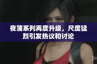 夜蒲系列再度升级，尺度猛烈引发热议和讨论