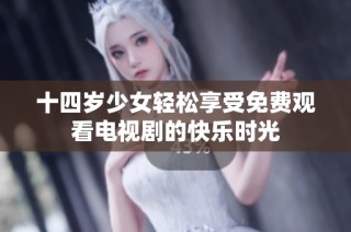 十四岁少女轻松享受免费观看电视剧的快乐时光