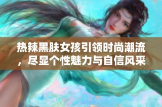 热辣黑肤女孩引领时尚潮流，尽显个性魅力与自信风采