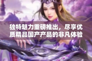 独特魅力重磅推出，尽享优质精品国产产品的非凡体验