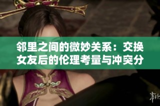 邻里之间的微妙关系：交换女友后的伦理考量与冲突分析