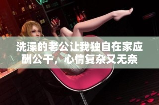 洗澡的老公让我独自在家应酬公干，心情复杂又无奈