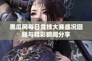 黑瓜网每日竞技大赛盛况回顾与精彩瞬间分享