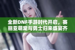 全新DNF手游时代开启，赛丽亚萌宠与勇士归来盛宴齐聚
