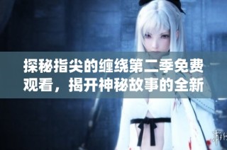 探秘指尖的缠绕第二季免费观看，揭开神秘故事的全新篇章