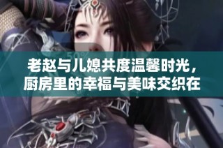 老赵与儿媳共度温馨时光，厨房里的幸福与美味交织在一起