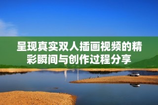 呈现真实双人插画视频的精彩瞬间与创作过程分享