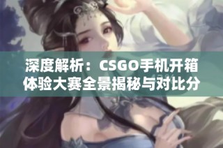 深度解析：CSGO手机开箱体验大赛全景揭秘与对比分析