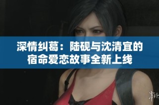 深情纠葛：陆砚与沈清宜的宿命爱恋故事全新上线