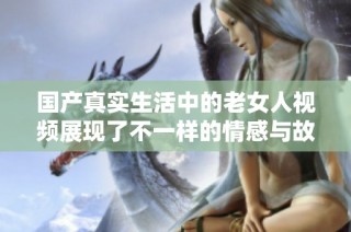 国产真实生活中的老女人视频展现了不一样的情感与故事深度