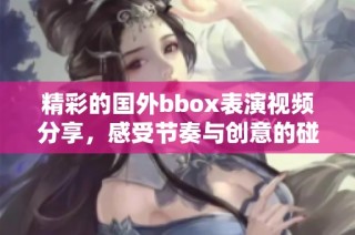 精彩的国外bbox表演视频分享，感受节奏与创意的碰撞