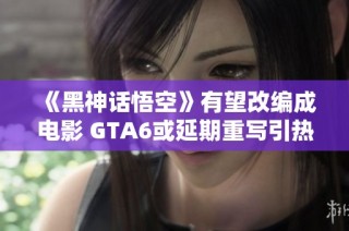 《黑神话悟空》有望改编成电影 GTA6或延期重写引热议