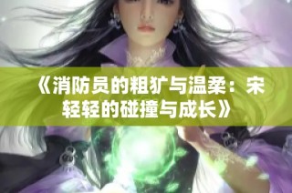 《消防员的粗犷与温柔：宋轻轻的碰撞与成长》