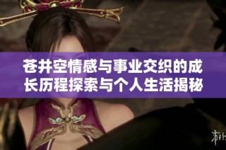 苍井空情感与事业交织的成长历程探索与个人生活揭秘