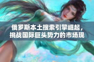 俄罗斯本土搜索引擎崛起，挑战国际巨头势力的市场现状与前景分析