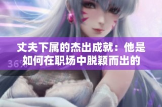 丈夫下属的杰出成就：他是如何在职场中脱颖而出的