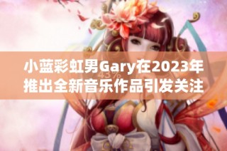 小蓝彩虹男Gary在2023年推出全新音乐作品引发关注