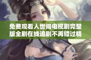 免费观看人世间电视剧完整版全剧在线追剧不再错过精彩瞬间