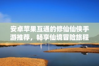 安卓苹果互通的修仙仙侠手游推荐，畅享仙境冒险旅程
